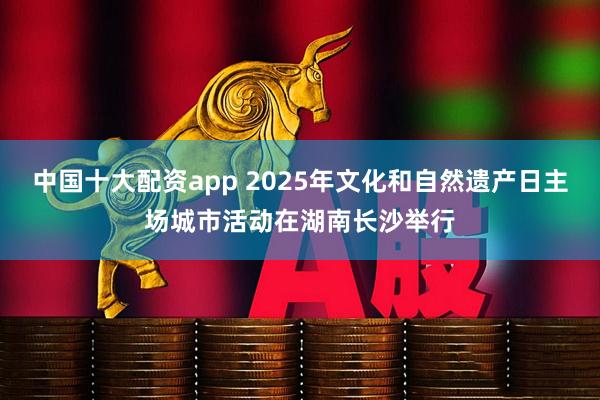 中国十大配资app 2025年文化和自然遗产日主场城市活动在湖南长沙举行