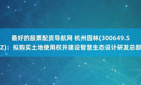 最好的股票配资导航网 杭州园林(300649.SZ)：拟购买土地使用权并建设智慧生态设计研发总部
