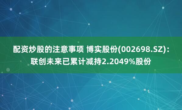 配资炒股的注意事项 博实股份(002698.SZ)：联创未来已累计减持2.2049%股份