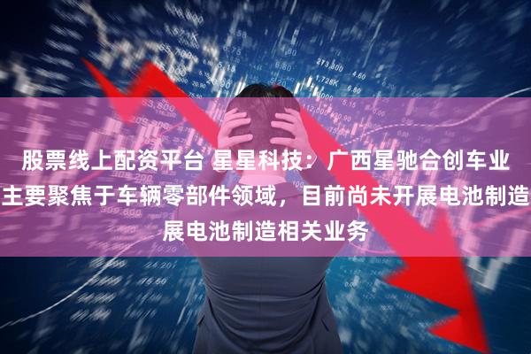股票线上配资平台 星星科技：广西星驰合创车业有限公司主要聚焦于车辆零部件领域，目前尚未开展电池制造相关业务