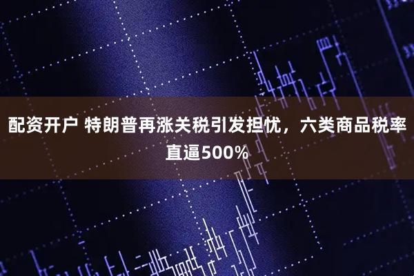 配资开户 特朗普再涨关税引发担忧，六类商品税率直逼500%