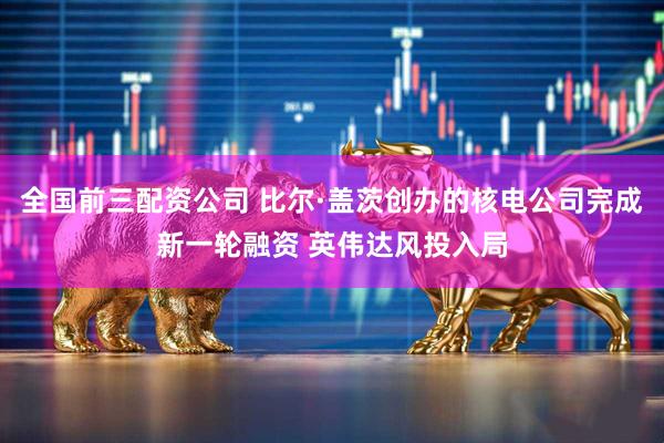 全国前三配资公司 比尔·盖茨创办的核电公司完成新一轮融资 英伟达风投入局