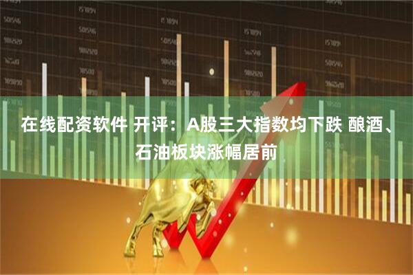 在线配资软件 开评：A股三大指数均下跌 酿酒、石油板块涨幅居前