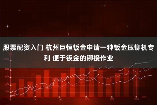 股票配资入门 杭州巨恒钣金申请一种钣金压铆机专利 便于钣金的铆接作业