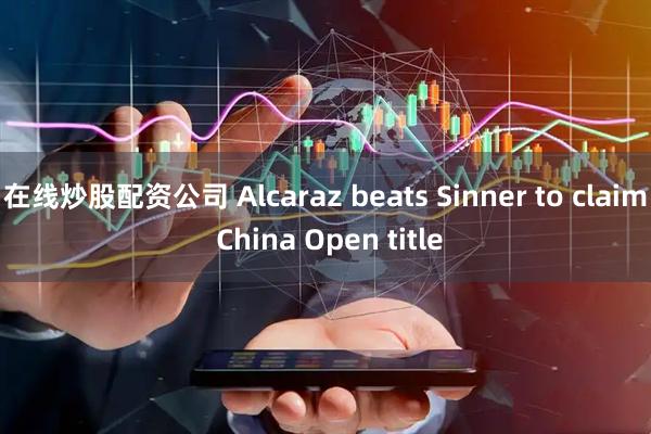 在线炒股配资公司 Alcaraz beats Sinner to claim China Open title