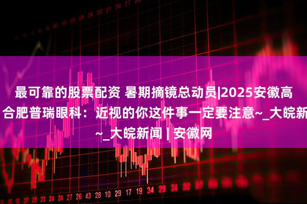 最可靠的股票配资 暑期摘镜总动员|2025安徽高考已出分！合肥普瑞眼科：近视的你这件事一定要注意~_大皖新闻 | 安徽网
