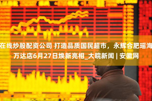 在线炒股配资公司 打造品质国民超市，永辉合肥瑶海万达店6月27日焕新亮相_大皖新闻 | 安徽网