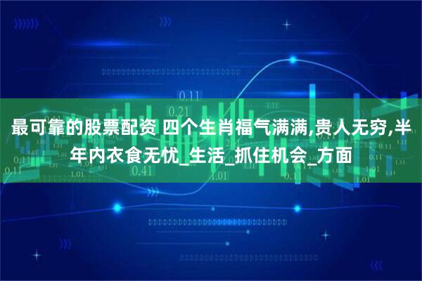 最可靠的股票配资 四个生肖福气满满,贵人无穷,半年内衣食无忧_生活_抓住机会_方面