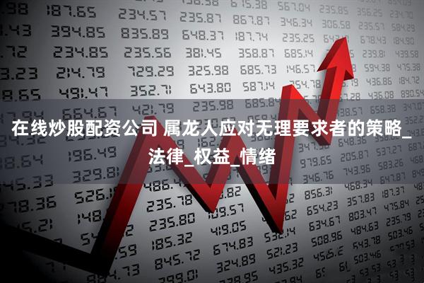 在线炒股配资公司 属龙人应对无理要求者的策略_法律_权益_情绪