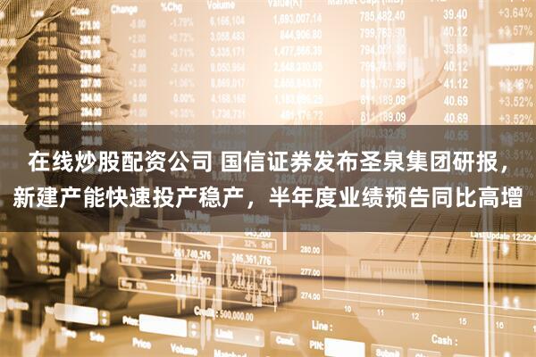 在线炒股配资公司 国信证券发布圣泉集团研报，新建产能快速投产稳产，半年度业绩预告同比高增