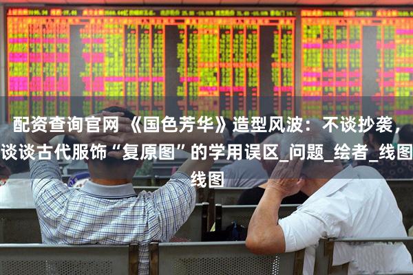 配资查询官网 《国色芳华》造型风波：不谈抄袭，谈谈古代服饰“复原图”的学用误区_问题_绘者_线图