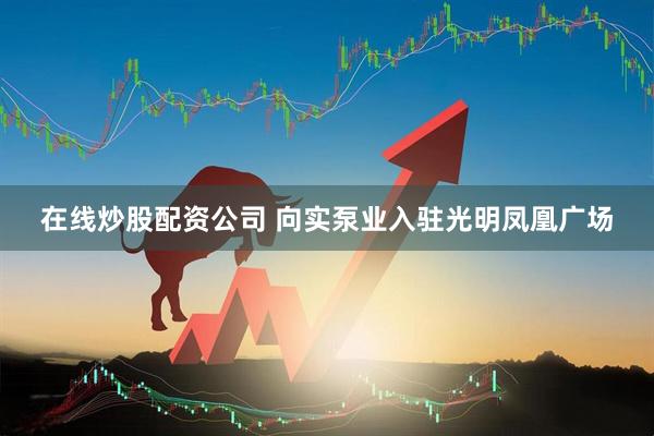 在线炒股配资公司 向实泵业入驻光明凤凰广场