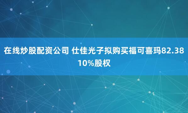 在线炒股配资公司 仕佳光子拟购买福可喜玛82.3810%股权