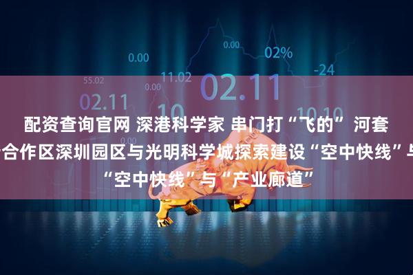 配资查询官网 深港科学家 串门打“飞的” 河套深港科技创新合作区深圳园区与光明科学城探索建设“空中快线”与“产业廊道”