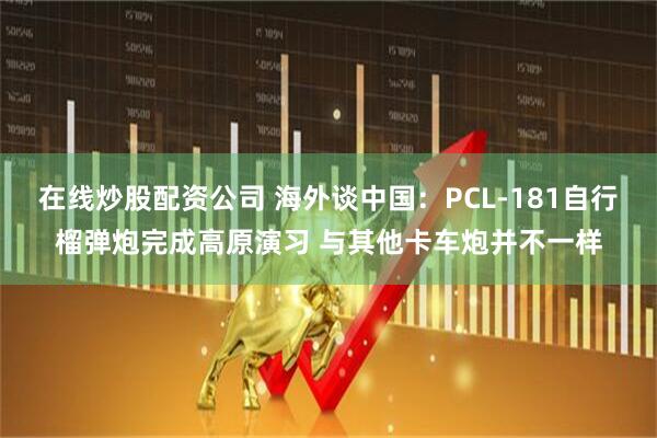 在线炒股配资公司 海外谈中国：PCL-181自行榴弹炮完成高原演习 与其他卡车炮并不一样