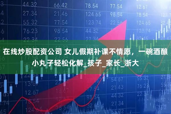在线炒股配资公司 女儿假期补课不情愿，一碗酒酿小丸子轻松化解_孩子_家长_浙大