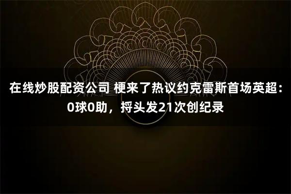 在线炒股配资公司 梗来了热议约克雷斯首场英超：0球0助，捋头发21次创纪录
