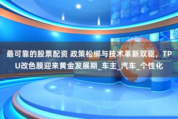 最可靠的股票配资 政策松绑与技术革新双驱，TPU改色膜迎来黄金发展期_车主_汽车_个性化