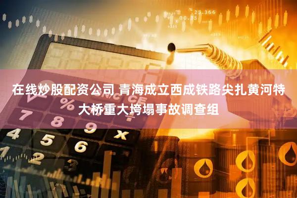 在线炒股配资公司 青海成立西成铁路尖扎黄河特大桥重大垮塌事故调查组