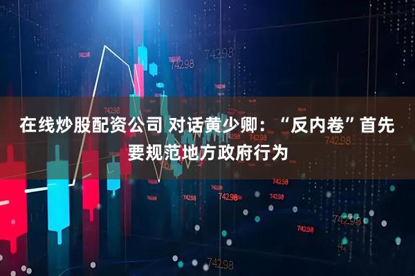 在线炒股配资公司 对话黄少卿：“反内卷”首先要规范地方政府行为