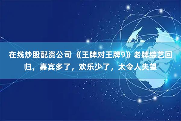 在线炒股配资公司 《王牌对王牌9》老牌综艺回归，嘉宾多了，欢乐少了，太令人失望