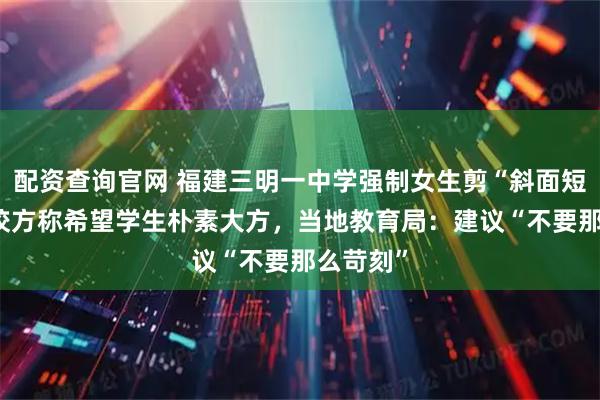 配资查询官网 福建三明一中学强制女生剪“斜面短发” ，校方称希望学生朴素大方，当地教育局：建议“不要那么苛刻”