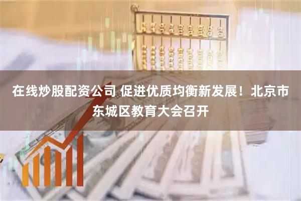 在线炒股配资公司 促进优质均衡新发展！北京市东城区教育大会召开