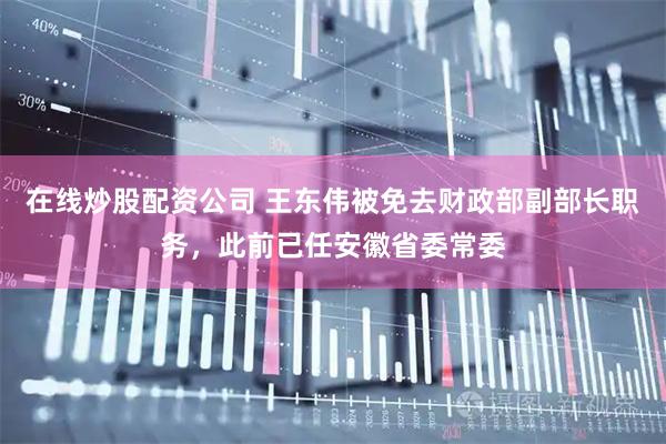 在线炒股配资公司 王东伟被免去财政部副部长职务，此前已任安徽省委常委