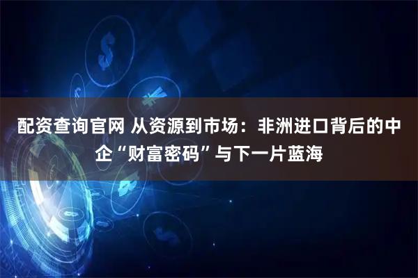 配资查询官网 从资源到市场：非洲进口背后的中企“财富密码”与下一片蓝海