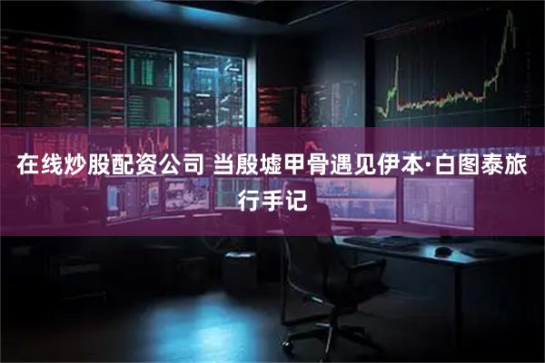 在线炒股配资公司 当殷墟甲骨遇见伊本·白图泰旅行手记