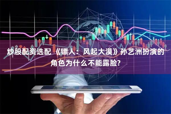 炒股配资选配 《镖人：风起大漠》孙艺洲扮演的角色为什么不能露脸?