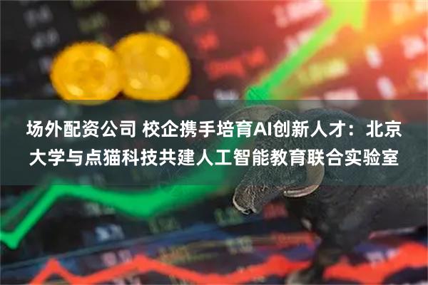 场外配资公司 校企携手培育AI创新人才：北京大学与点猫科技共建人工智能教育联合实验室