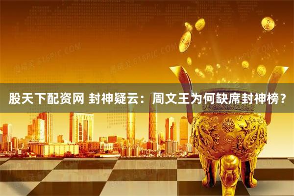 股天下配资网 封神疑云：周文王为何缺席封神榜？