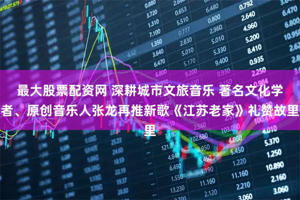 最大股票配资网 深耕城市文旅音乐 著名文化学者、原创音乐人张龙再推新歌《江苏老家》礼赞故里