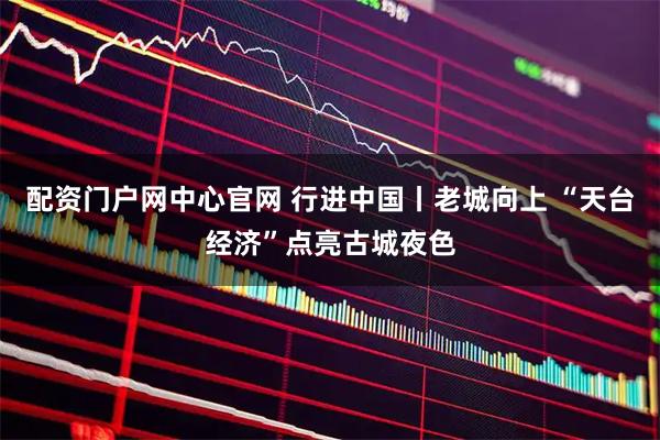 配资门户网中心官网 行进中国丨老城向上 “天台经济”点亮古城夜色